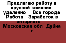 Предлагаю работу в крупной компнии (удаленно) - Все города Работа » Заработок в интернете   . Московская обл.,Дубна г.